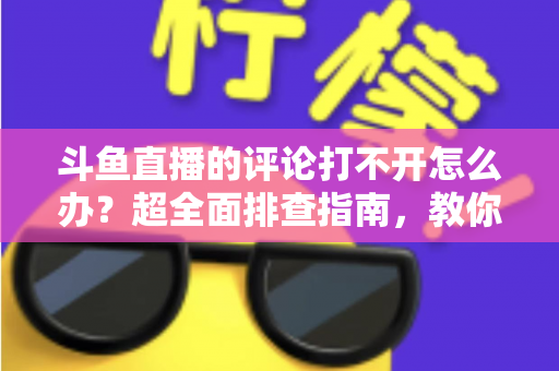 斗鱼直播的评论打不开怎么办？超全面排查指南，教你快速恢复弹幕评论功能