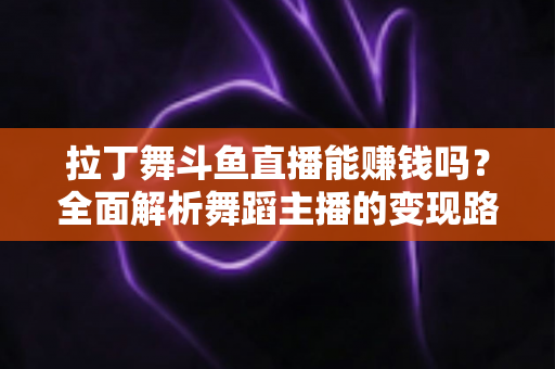 拉丁舞斗鱼直播能赚钱吗？全面解析舞蹈主播的变现路径与真实收入潜力