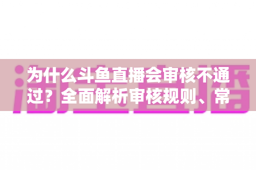 为什么斗鱼直播会审核不通过？全面解析审核规则、常见违规原因与实用避坑指南