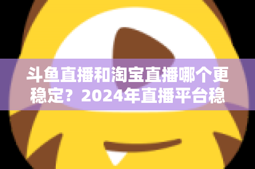 斗鱼直播和淘宝直播哪个更稳定？2024年直播平台稳定性深度测评与选择指南