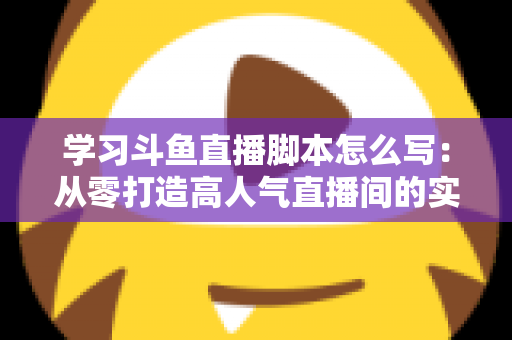 学习斗鱼直播脚本怎么写:从零打造高人气直播间的实战指南 学习斗鱼直播脚本怎么写:从零打造高人气直播间的实战指南