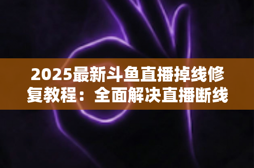 2025最新斗鱼直播掉线修复教程：全面解决直播断线、卡顿与黑屏问题的完整指南