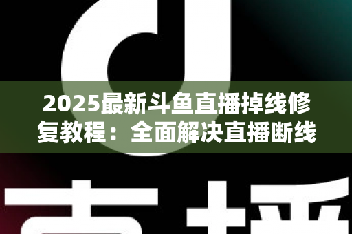2025最新斗鱼直播掉线修复教程：全面解决直播断线、卡顿与黑屏问题的完整指南