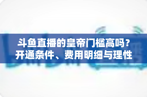 斗鱼直播的皇帝门槛高吗？开通条件、费用明细与理性消费全解析