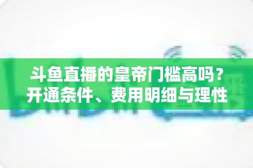 斗鱼直播的皇帝门槛高吗？开通条件、费用明细与理性消费全解析