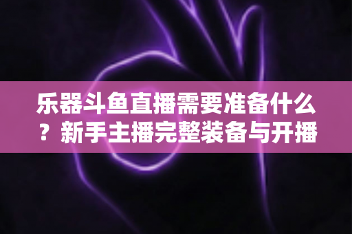 乐器斗鱼直播需要准备什么?新手主播完整装备与开播指南全解析 乐器斗鱼直播需要准备什么?新手主播完整装备与开播指南全解析