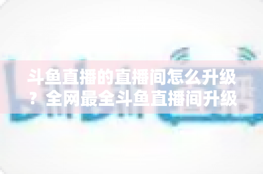 斗鱼直播的直播间怎么升级?全网最全斗鱼直播间升级攻略与快速成长技巧大公开 斗鱼直播的直播间怎么升级?全网最全斗鱼直播间升级攻略与快速成长技巧大公开