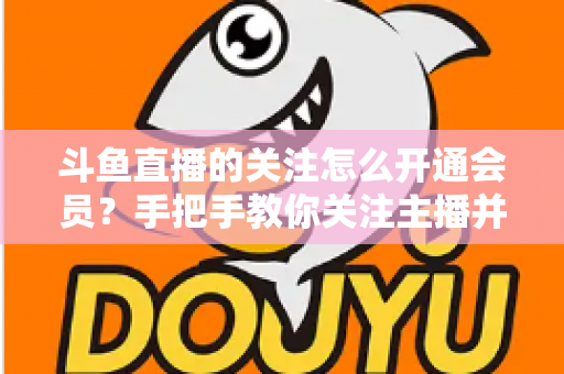 斗鱼直播的关注怎么开通会员?手把手教你关注主播并解锁会员专属权益全攻略 斗鱼直播的关注怎么开通会员?手把手教你关注主播并解锁会员专属权益全攻略