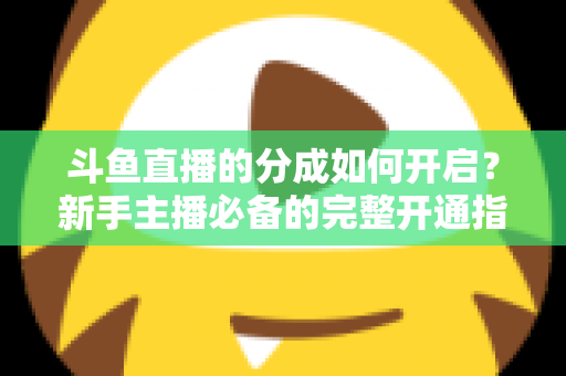斗鱼直播的分成如何开启？新手主播必备的完整开通指南与收益详解