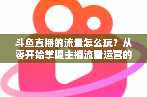 斗鱼直播的流量怎么玩?从零开始掌握主播流量运营的实战指南与增长秘籍 斗鱼直播的流量怎么玩?从零开始掌握主播流量运营的实战指南与增长秘籍