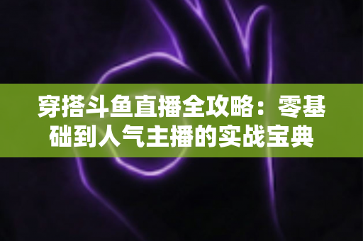穿搭斗鱼直播全攻略:零基础到人气主播的实战宝典 穿搭斗鱼直播全攻略:零基础到人气主播的实战宝典