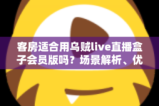 客房适合用乌贼live直播盒子会员版吗？场景解析、优劣势与实用建议全指南