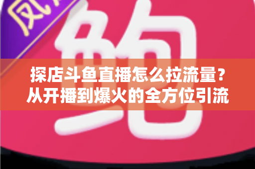 探店斗鱼直播怎么拉流量？从开播到爆火的全方位引流实战指南