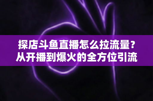 探店斗鱼直播怎么拉流量？从开播到爆火的全方位引流实战指南