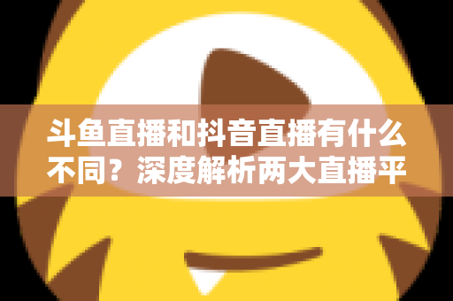 斗鱼直播和抖音直播有什么不同?深度解析两大直播平台的定位、玩法与变现差异 斗鱼直播和抖音直播有什么不同?深度解析两大直播平台的定位、玩法与变现差异