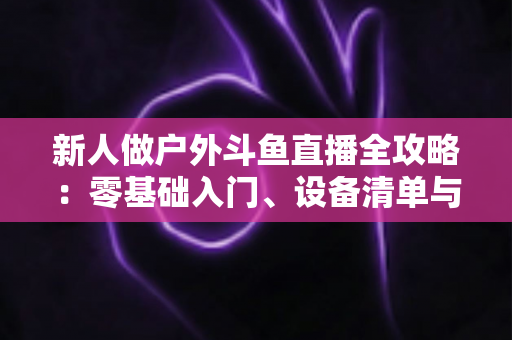 新人做户外斗鱼直播全攻略:零基础入门、设备清单与快速涨粉实战指南 新人做户外斗鱼直播全攻略:零基础入门、设备清单与快速涨粉实战指南