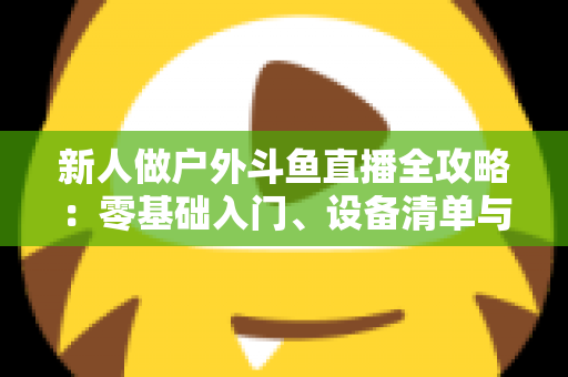 新人做户外斗鱼直播全攻略:零基础入门、设备清单与快速涨粉实战指南 新人做户外斗鱼直播全攻略:零基础入门、设备清单与快速涨粉实战指南