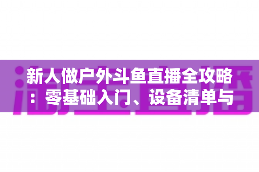 新人做户外斗鱼直播全攻略:零基础入门、设备清单与快速涨粉实战指南 新人做户外斗鱼直播全攻略:零基础入门、设备清单与快速涨粉实战指南