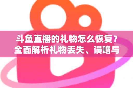 斗鱼直播的礼物怎么恢复?全面解析礼物丢失、误赠与找回的实用指南 斗鱼直播的礼物怎么恢复?全面解析礼物丢失、误赠与找回的实用指南