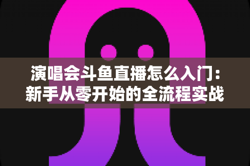 演唱会斗鱼直播怎么入门：新手从零开始的全流程实战指南