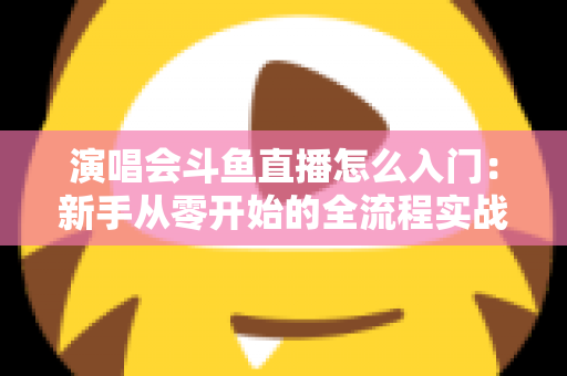 演唱会斗鱼直播怎么入门：新手从零开始的全流程实战指南