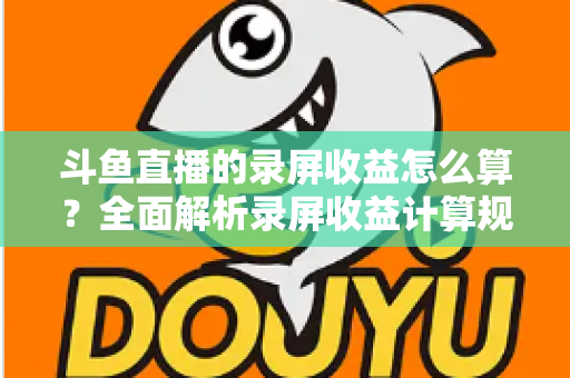 斗鱼直播的录屏收益怎么算？全面解析录屏收益计算规则、结算流程与提升收益的实用技巧