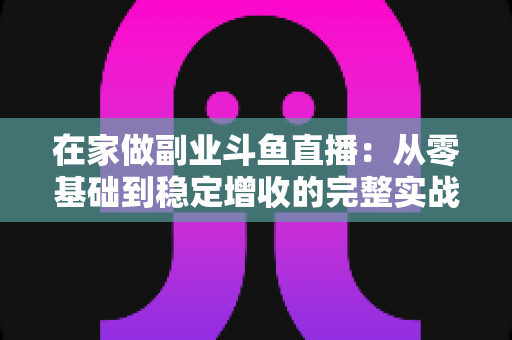 在家做副业斗鱼直播：从零基础到稳定增收的完整实战指南