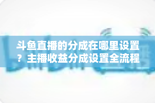 斗鱼直播的分成在哪里设置？主播收益分成设置全流程详解与优化指南