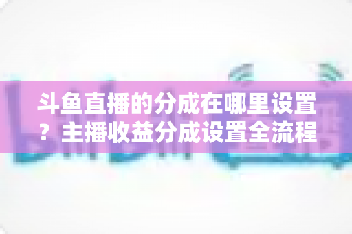 斗鱼直播的分成在哪里设置？主播收益分成设置全流程详解与优化指南