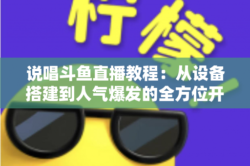 说唱斗鱼直播教程：从设备搭建到人气爆发的全方位开播指南