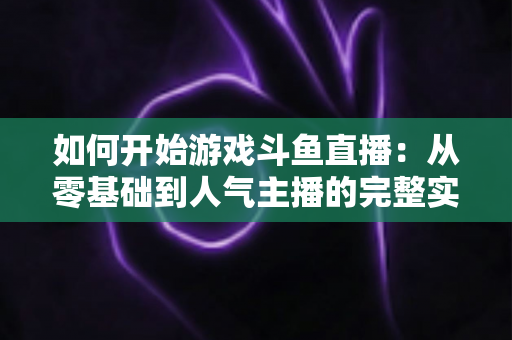 如何开始游戏斗鱼直播:从零基础到人气主播的完整实操指南 如何开始游戏斗鱼直播:从零基础到人气主播的完整实操指南
