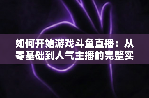 如何开始游戏斗鱼直播：从零基础到人气主播的完整实操指南