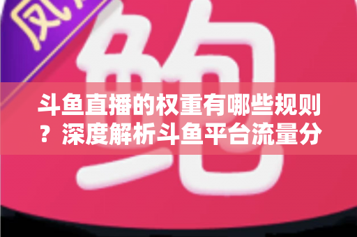 斗鱼直播的权重有哪些规则？深度解析斗鱼平台流量分配机制与权重提升实战指南