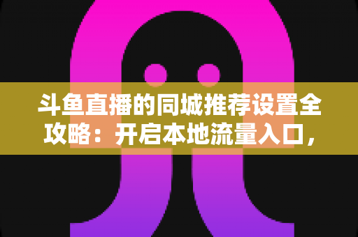 斗鱼直播的同城推荐设置全攻略：开启本地流量入口，精准触达同城观众的实用指南
