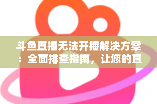 斗鱼直播无法开播解决方案：全面排查指南，让您的直播间快速恢复正常
