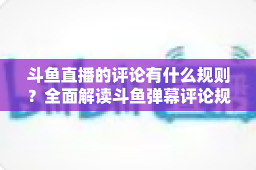 斗鱼直播的评论有什么规则?全面解读斗鱼弹幕评论规范与实用指南 斗鱼直播的评论有什么规则?全面解读斗鱼弹幕评论规范与实用指南