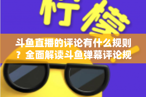 斗鱼直播的评论有什么规则？全面解读斗鱼弹幕评论规范与实用指南