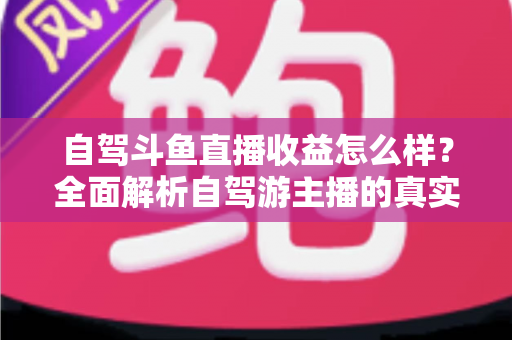 自驾斗鱼直播收益怎么样?全面解析自驾游主播的真实收入水平与变现攻略 自驾斗鱼直播收益怎么样?全面解析自驾游主播的真实收入水平与变现攻略
