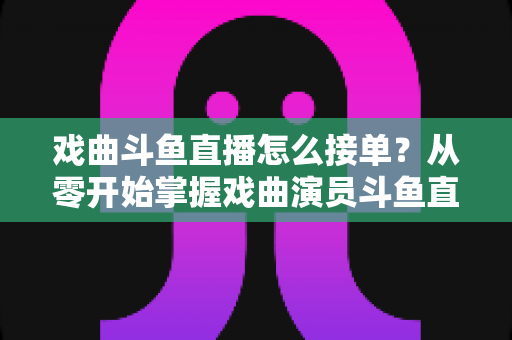 戏曲斗鱼直播怎么接单?从零开始掌握戏曲演员斗鱼直播接单全流程实战攻略 戏曲斗鱼直播怎么接单?从零开始掌握戏曲演员斗鱼直播接单全流程实战攻略