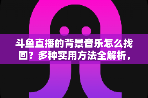 斗鱼直播的背景音乐怎么找回?多种实用方法全解析,助你轻松找回心动的旋律 斗鱼直播的背景音乐怎么找回?多种实用方法全解析,助你轻松找回心动的旋律