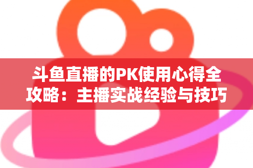 斗鱼直播的PK使用心得全攻略：主播实战经验与技巧深度解析
