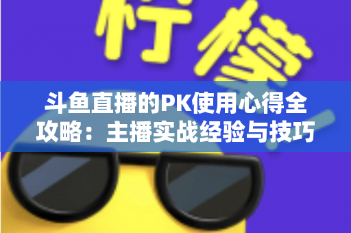 斗鱼直播的PK使用心得全攻略：主播实战经验与技巧深度解析