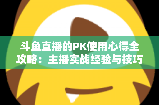 斗鱼直播的PK使用心得全攻略：主播实战经验与技巧深度解析