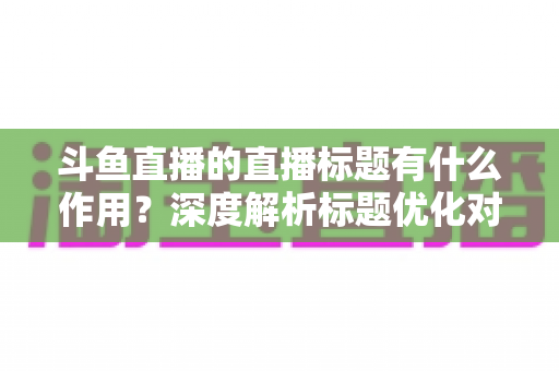 斗鱼直播的直播标题有什么作用？深度解析标题优化对直播间流量与人气的关键影响