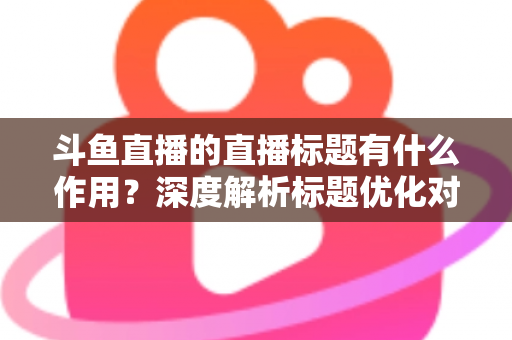 斗鱼直播的直播标题有什么作用？深度解析标题优化对直播间流量与人气的关键影响