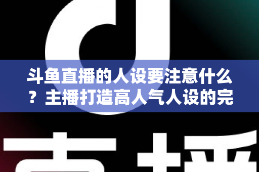 斗鱼直播的人设要注意什么？主播打造高人气人设的完整指南与避坑攻略