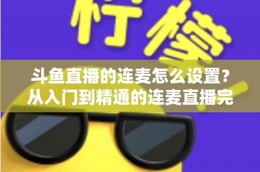 斗鱼直播的连麦怎么设置？从入门到精通的连麦直播完整教程指南