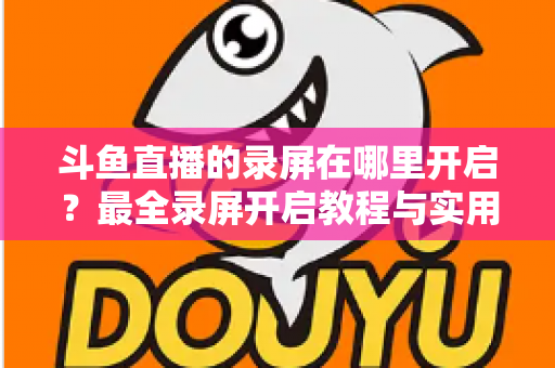 斗鱼直播的录屏在哪里开启？最全录屏开启教程与实用技巧一网打尽