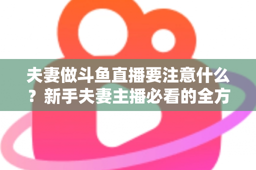 夫妻做斗鱼直播要注意什么？新手夫妻主播必看的全方位避坑指南
