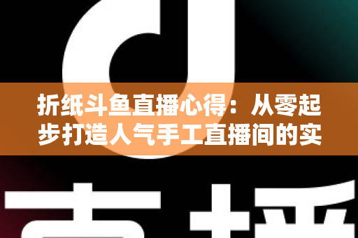 折纸斗鱼直播心得：从零起步打造人气手工直播间的实战指南